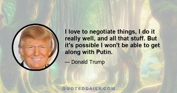 I love to negotiate things, I do it really well, and all that stuff. But it's possible I won't be able to get along with Putin.