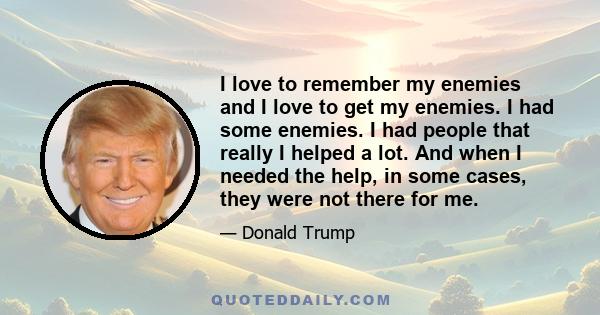 I love to remember my enemies and I love to get my enemies. I had some enemies. I had people that really I helped a lot. And when I needed the help, in some cases, they were not there for me.