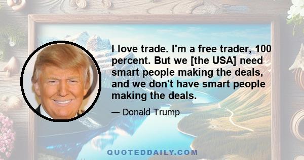 I love trade. I'm a free trader, 100 percent. But we [the USA] need smart people making the deals, and we don't have smart people making the deals.