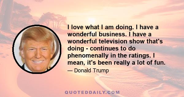 I love what I am doing. I have a wonderful business. I have a wonderful television show that's doing - continues to do phenomenally in the ratings. I mean, it's been really a lot of fun.