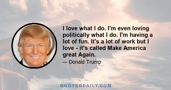 I love what I do. I'm even loving politically what I do. I'm having a lot of fun. It's a lot of work but I love - it's called Make America great Again.