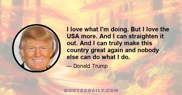 I love what I'm doing. But I love the USA more. And I can straighten it out. And I can truly make this country great again and nobody else can do what I do.