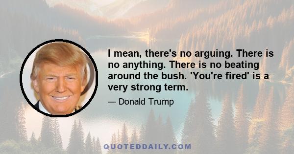 I mean, there's no arguing. There is no anything. There is no beating around the bush. 'You're fired' is a very strong term.