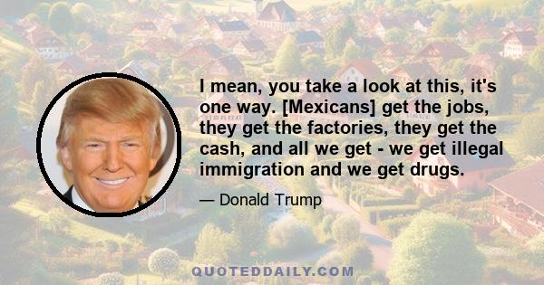 I mean, you take a look at this, it's one way. [Mexicans] get the jobs, they get the factories, they get the cash, and all we get - we get illegal immigration and we get drugs.