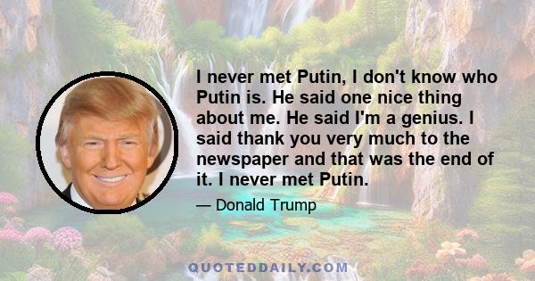 I never met Putin, I don't know who Putin is. He said one nice thing about me. He said I'm a genius. I said thank you very much to the newspaper and that was the end of it. I never met Putin.