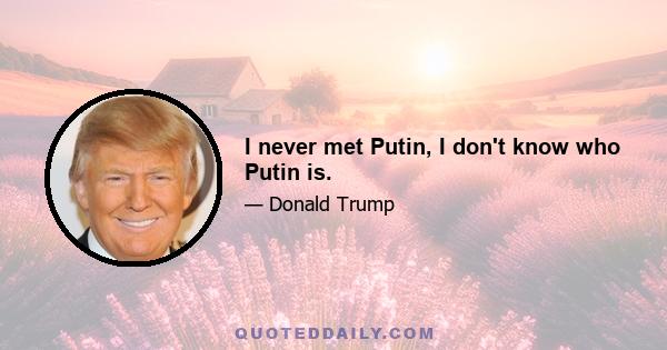 I never met Putin, I don't know who Putin is.