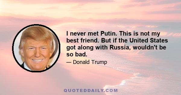 I never met Putin. This is not my best friend. But if the United States got along with Russia, wouldn't be so bad.