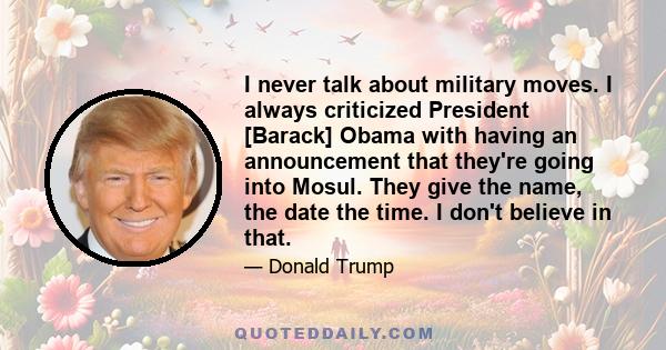 I never talk about military moves. I always criticized President [Barack] Obama with having an announcement that they're going into Mosul. They give the name, the date the time. I don't believe in that.