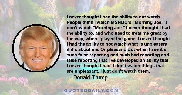 I never thought I had the ability to not watch. People think I watch MSNBC's Morning Joe. I don't watch Morning Joe. I never thought I had the ability to, and who used to treat me great by the way, when I played the