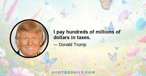 I pay hundreds of millions of dollars in taxes.