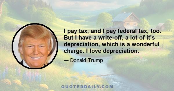 I pay tax, and I pay federal tax, too. But I have a write-off, a lot of it's depreciation, which is a wonderful charge. I love depreciation.