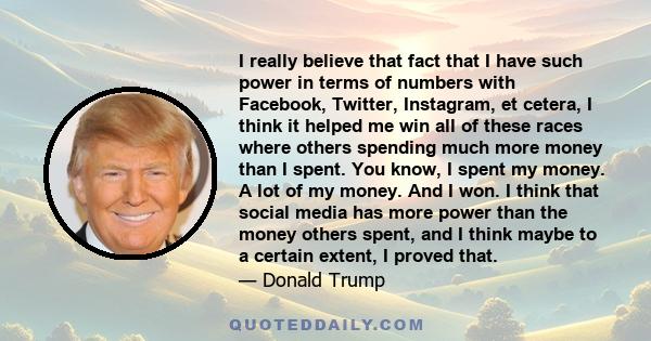 I really believe that fact that I have such power in terms of numbers with Facebook, Twitter, Instagram, et cetera, I think it helped me win all of these races where others spending much more money than I spent. You