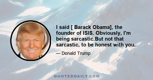 I said [ Barack Obama], the founder of ISIS. Obviously, I'm being sarcastic.But not that sarcastic, to be honest with you.