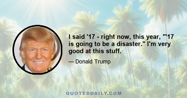 I said '17 - right now, this year, '17 is going to be a disaster. I'm very good at this stuff.