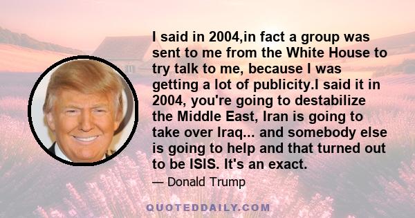 I said in 2004,in fact a group was sent to me from the White House to try talk to me, because I was getting a lot of publicity.I said it in 2004, you're going to destabilize the Middle East, Iran is going to take over