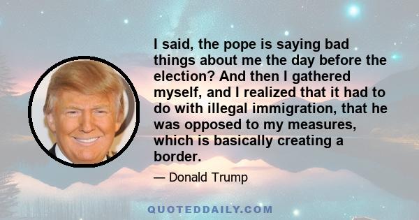 I said, the pope is saying bad things about me the day before the election? And then I gathered myself, and I realized that it had to do with illegal immigration, that he was opposed to my measures, which is basically