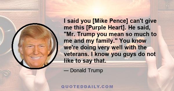 I said you [Mike Pence] can't give me this [Purple Heart]. He said, Mr. Trump you mean so much to me and my family. You know we're doing very well with the veterans. I know you guys do not like to say that.