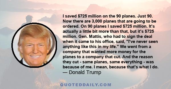 I saved $725 million on the 90 planes. Just 90. Now there are 3,000 planes that are going to be ordered. On 90 planes I saved $725 million. It's actually a little bit more than that, but it's $725 million. Gen. Mattis,