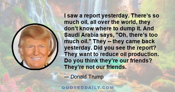 I saw a report yesterday. There’s so much oil, all over the world, they don’t know where to dump it. And Saudi Arabia says, Oh, there’s too much oil. They -- they came back yesterday. Did you see the report? They want