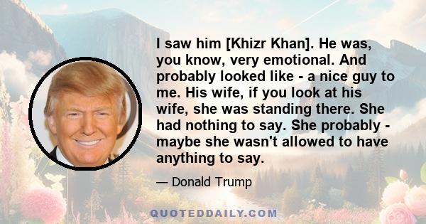 I saw him [Khizr Khan]. He was, you know, very emotional. And probably looked like - a nice guy to me. His wife, if you look at his wife, she was standing there. She had nothing to say. She probably - maybe she wasn't