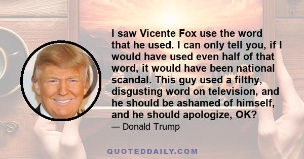 I saw Vicente Fox use the word that he used. I can only tell you, if I would have used even half of that word, it would have been national scandal. This guy used a filthy, disgusting word on television, and he should be 