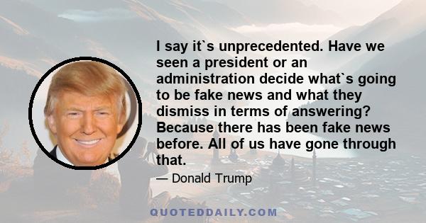 I say it`s unprecedented. Have we seen a president or an administration decide what`s going to be fake news and what they dismiss in terms of answering? Because there has been fake news before. All of us have gone