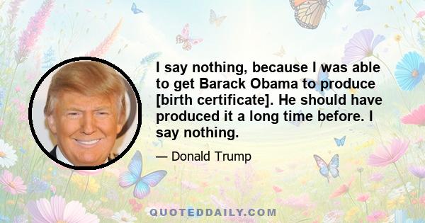 I say nothing, because I was able to get Barack Obama to produce [birth certificate]. He should have produced it a long time before. I say nothing.