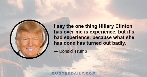 I say the one thing Hillary Clinton has over me is experience, but it's bad experience, because what she has done has turned out badly.