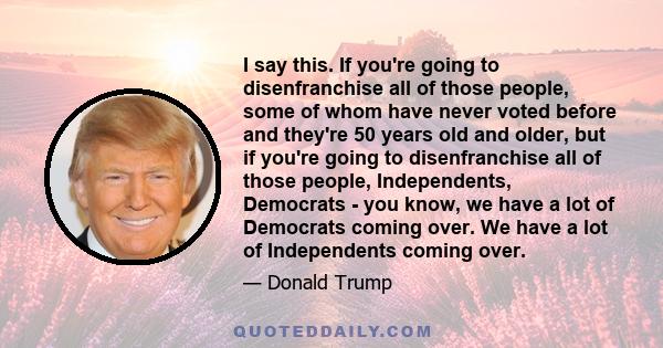 I say this. If you're going to disenfranchise all of those people, some of whom have never voted before and they're 50 years old and older, but if you're going to disenfranchise all of those people, Independents,