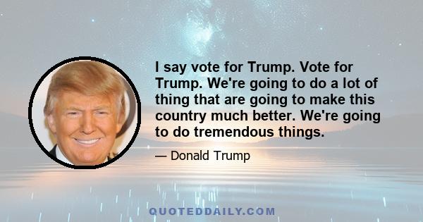 I say vote for Trump. Vote for Trump. We're going to do a lot of thing that are going to make this country much better. We're going to do tremendous things.