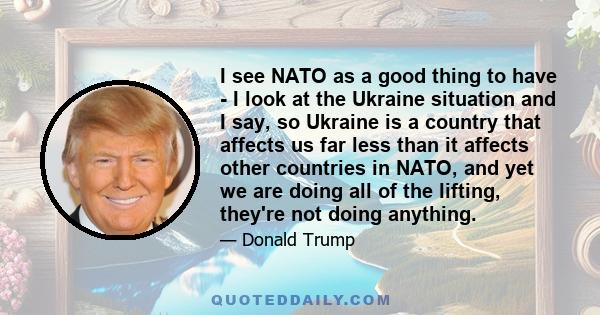 I see NATO as a good thing to have - I look at the Ukraine situation and I say, so Ukraine is a country that affects us far less than it affects other countries in NATO, and yet we are doing all of the lifting, they're