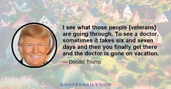 I see what those people [veterans] are going through. To see a doctor, sometimes it takes six and seven days and then you finally get there and the doctor is gone on vacation.