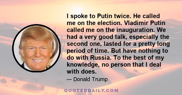 I spoke to Putin twice. He called me on the election. Vladimir Putin called me on the inauguration. We had a very good talk, especially the second one, lasted for a pretty long period of time. But have nothing to do