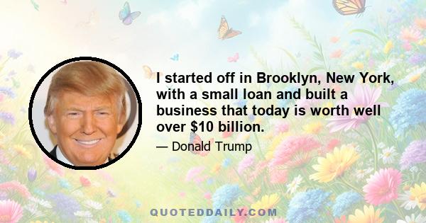 I started off in Brooklyn, New York, with a small loan and built a business that today is worth well over $10 billion.