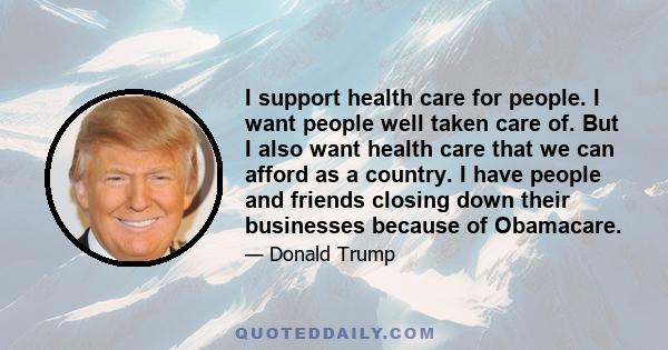 I support health care for people. I want people well taken care of. But I also want health care that we can afford as a country. I have people and friends closing down their businesses because of Obamacare.