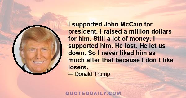 I supported John McCain for president. I raised a million dollars for him. Still a lot of money. I supported him. He lost. He let us down. So I never liked him as much after that because I don`t like losers.