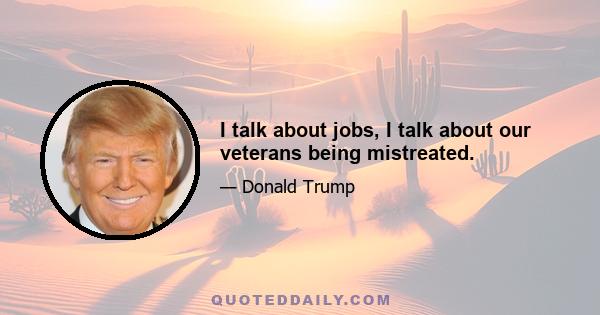 I talk about jobs, I talk about our veterans being mistreated.