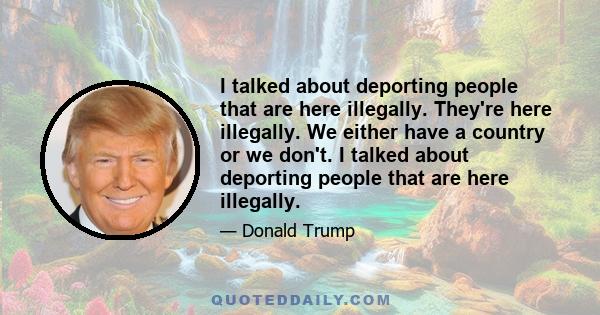 I talked about deporting people that are here illegally. They're here illegally. We either have a country or we don't. I talked about deporting people that are here illegally.