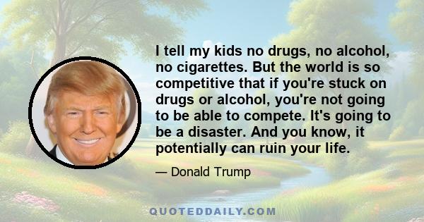 I tell my kids no drugs, no alcohol, no cigarettes. But the world is so competitive that if you're stuck on drugs or alcohol, you're not going to be able to compete. It's going to be a disaster. And you know, it