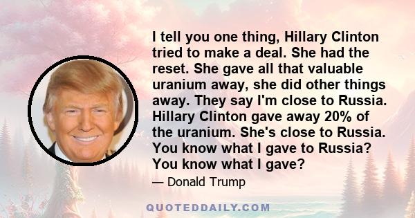 I tell you one thing, Hillary Clinton tried to make a deal. She had the reset. She gave all that valuable uranium away, she did other things away. They say I'm close to Russia. Hillary Clinton gave away 20% of the