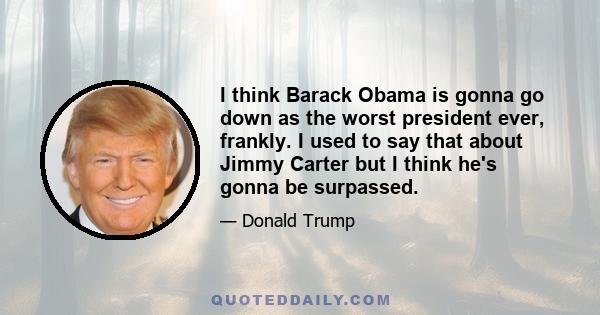 I think Barack Obama is gonna go down as the worst president ever, frankly. I used to say that about Jimmy Carter but I think he's gonna be surpassed.