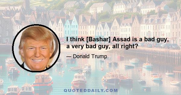 I think [Bashar] Assad is a bad guy, a very bad guy, all right?