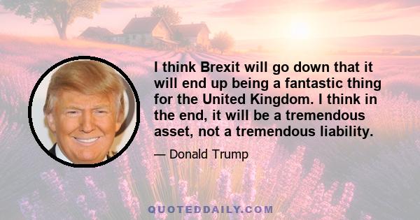 I think Brexit will go down that it will end up being a fantastic thing for the United Kingdom. I think in the end, it will be a tremendous asset, not a tremendous liability.