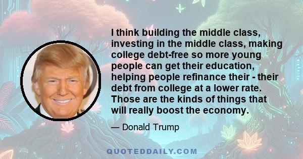 I think building the middle class, investing in the middle class, making college debt-free so more young people can get their education, helping people refinance their - their debt from college at a lower rate. Those