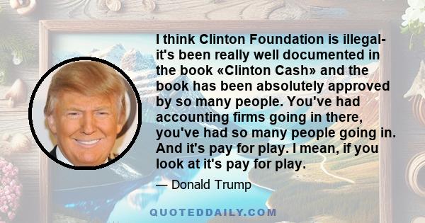 I think Clinton Foundation is illegal- it's been really well documented in the book «Clinton Cash» and the book has been absolutely approved by so many people. You've had accounting firms going in there, you've had so