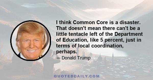 I think Common Core is a disaster. That doesn't mean there can't be a little tentacle left of the Department of Education, like 5 percent, just in terms of local coordination, perhaps.