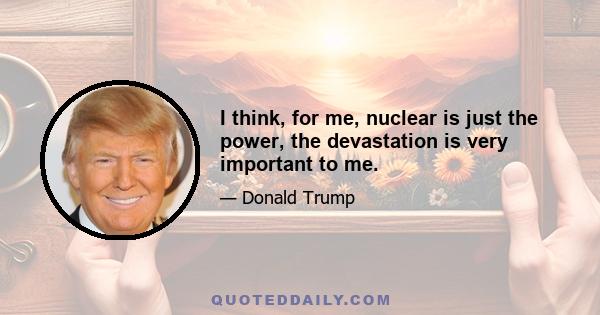 I think, for me, nuclear is just the power, the devastation is very important to me.