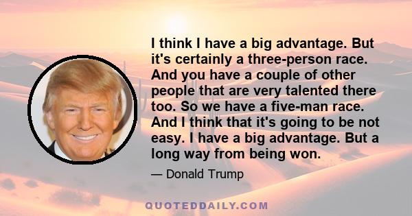 I think I have a big advantage. But it's certainly a three-person race. And you have a couple of other people that are very talented there too. So we have a five-man race. And I think that it's going to be not easy. I