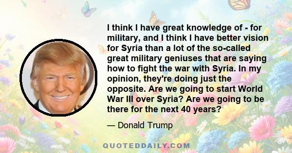 I think I have great knowledge of - for military, and I think I have better vision for Syria than a lot of the so-called great military geniuses that are saying how to fight the war with Syria. In my opinion, they're