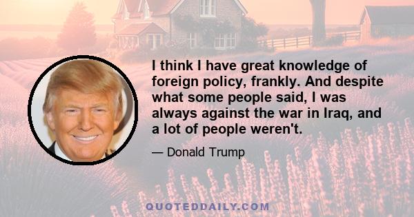 I think I have great knowledge of foreign policy, frankly. And despite what some people said, I was always against the war in Iraq, and a lot of people weren't.